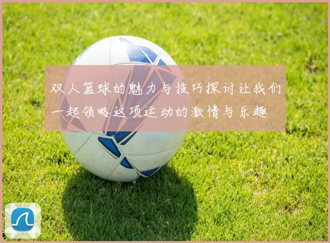 双人篮球的魅力与技巧探讨让我们一起领略这项运动的激情与乐趣