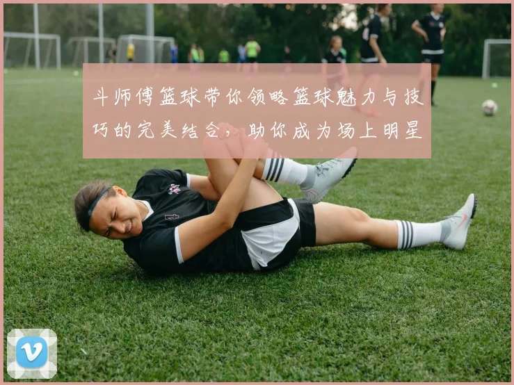 斗师傅篮球带你领略篮球魅力与技巧的完美结合，助你成为场上明星