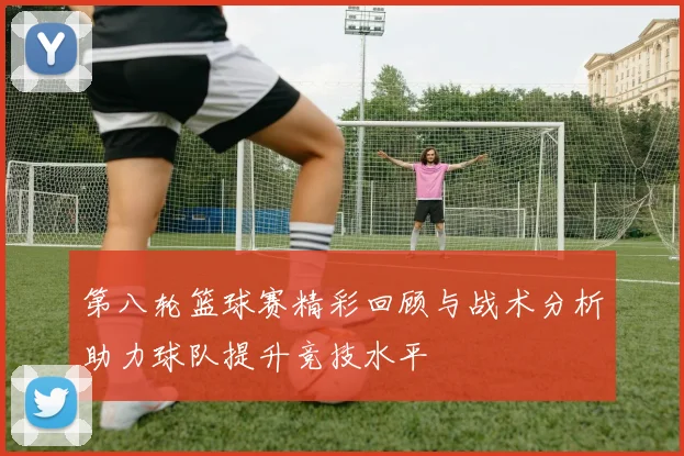 第八轮篮球赛精彩回顾与战术分析助力球队提升竞技水平