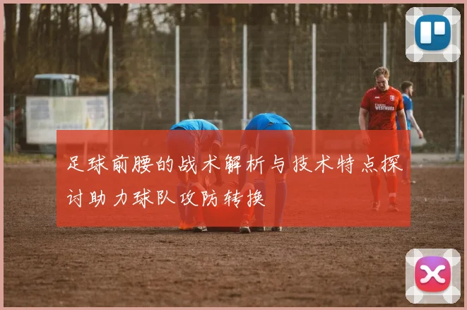 足球前腰的战术解析与技术特点探讨助力球队攻防转换