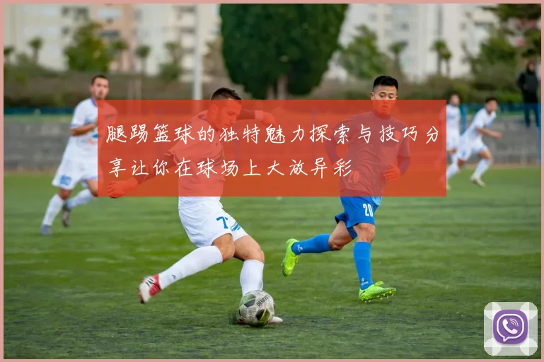 腿踢篮球的独特魅力探索与技巧分享让你在球场上大放异彩