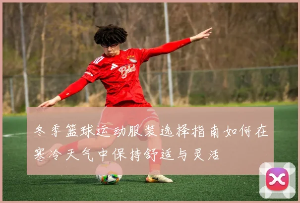 冬季篮球运动服装选择指南如何在寒冷天气中保持舒适与灵活