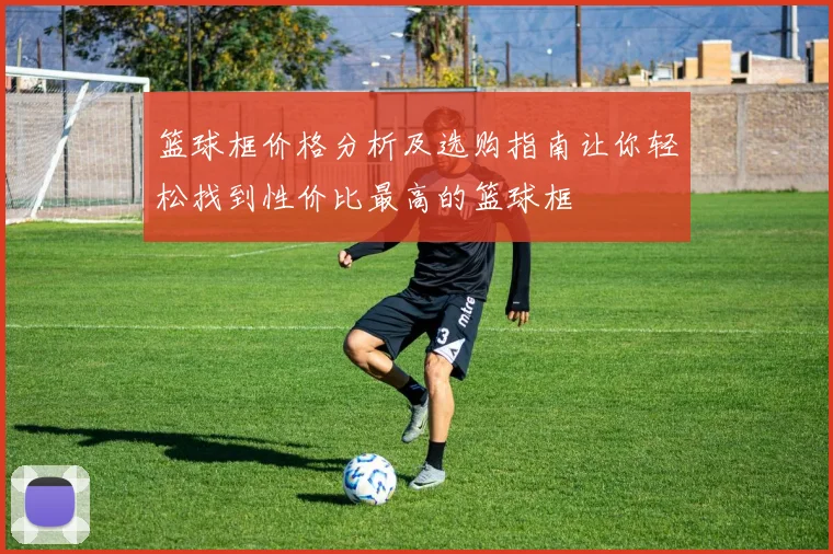 篮球框价格分析及选购指南让你轻松找到性价比最高的篮球框