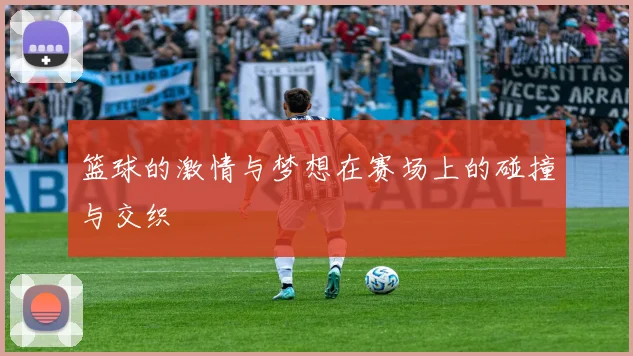 篮球的激情与梦想在赛场上的碰撞与交织