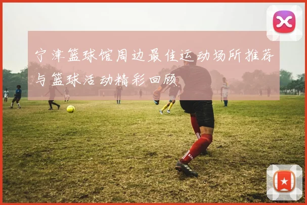 宁津篮球馆周边最佳运动场所推荐与篮球活动精彩回顾