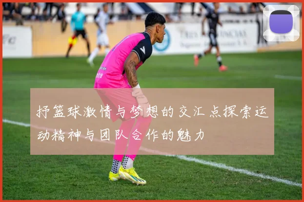 抒篮球激情与梦想的交汇点探索运动精神与团队合作的魅力